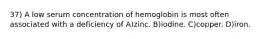 37) A low serum concentration of hemoglobin is most often associated with a deficiency of A)zinc. B)iodine. C)copper. D)iron.