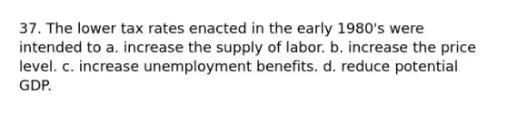 37. The lower tax rates enacted in the early 1980's were intended to a. increase the supply of labor. b. increase the price level. c. increase unemployment benefits. d. reduce potential GDP.