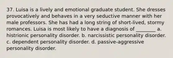 37. Luisa is a lively and emotional graduate student. She dresses provocatively and behaves in a very seductive manner with her male professors. She has had a long string of short-lived, stormy romances. Luisa is most likely to have a diagnosis of ________ a. histrionic personality disorder. b. narcissistic personality disorder. c. dependent personality disorder. d. passive-aggressive personality disorder.