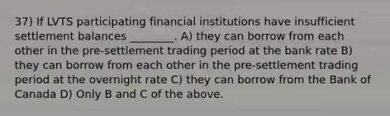 37) If LVTS participating financial institutions have insufficient settlement balances ________. A) they can borrow from each other in the pre-settlement trading period at the bank rate B) they can borrow from each other in the pre-settlement trading period at the overnight rate C) they can borrow from the Bank of Canada D) Only B and C of the above.