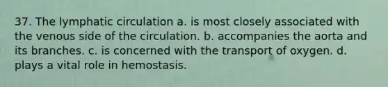 37. The lymphatic circulation a. is most closely associated with the venous side of the circulation. b. accompanies the aorta and its branches. c. is concerned with the transport of oxygen. d. plays a vital role in hemostasis.