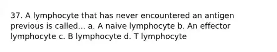 37. A lymphocyte that has never encountered an antigen previous is called... a. A naive lymphocyte b. An effector lymphocyte c. B lymphocyte d. T lymphocyte