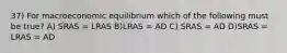 37) For macroeconomic equilibrium which of the following must be true? A) SRAS = LRAS B)LRAS = AD C) SRAS = AD D)SRAS = LRAS = AD