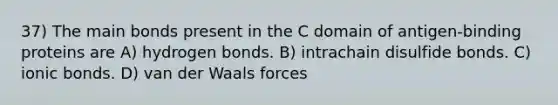 37) The main bonds present in the C domain of antigen-binding proteins are A) hydrogen bonds. B) intrachain disulfide bonds. C) <a href='https://www.questionai.com/knowledge/kvOuFG6fy1-ionic-bonds' class='anchor-knowledge'>ionic bonds</a>. D) van der Waals forces