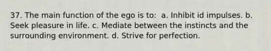 37. The main function of the ego is to: ​ a. Inhibit id impulses. b. Seek pleasure in life. c. Mediate between the instincts and the surrounding environment. d. Strive for perfection.