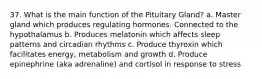 37. What is the main function of the Pituitary Gland? a. Master gland which produces regulating hormones. Connected to the hypothalamus b. Produces melatonin which affects sleep patterns and circadian rhythms c. Produce thyroxin which facilitates energy, metabolism and growth d. Produce epinephrine (aka adrenaline) and cortisol in response to stress