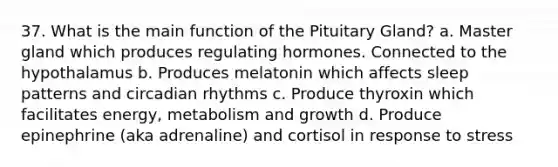 37. What is the main function of the Pituitary Gland? a. Master gland which produces regulating hormones. Connected to the hypothalamus b. Produces melatonin which affects sleep patterns and circadian rhythms c. Produce thyroxin which facilitates energy, metabolism and growth d. Produce epinephrine (aka adrenaline) and cortisol in response to stress