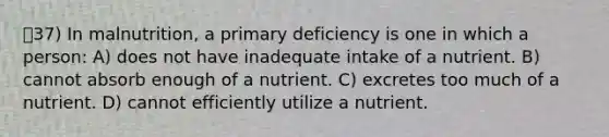 37) In malnutrition, a primary deficiency is one in which a person: A) does not have inadequate intake of a nutrient. B) cannot absorb enough of a nutrient. C) excretes too much of a nutrient. D) cannot efficiently utilize a nutrient.