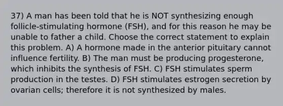 37) A man has been told that he is NOT synthesizing enough follicle-stimulating hormone (FSH), and for this reason he may be unable to father a child. Choose the correct statement to explain this problem. A) A hormone made in the anterior pituitary cannot influence fertility. B) The man must be producing progesterone, which inhibits the synthesis of FSH. C) FSH stimulates sperm production in the testes. D) FSH stimulates estrogen secretion by ovarian cells; therefore it is not synthesized by males.