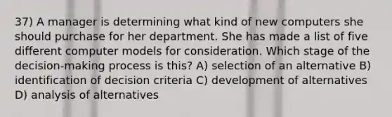 37) A manager is determining what kind of new computers she should purchase for her department. She has made a list of five different computer models for consideration. Which stage of the decision-making process is this? A) selection of an alternative B) identification of decision criteria C) development of alternatives D) analysis of alternatives