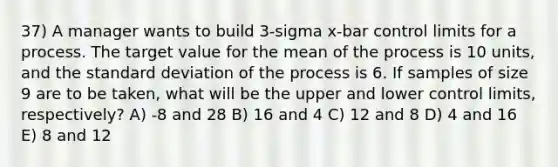 37) A manager wants to build 3-sigma x-bar control limits for a process. The target value for the mean of the process is 10 units, and the standard deviation of the process is 6. If samples of size 9 are to be taken, what will be the upper and lower control limits, respectively? A) -8 and 28 B) 16 and 4 C) 12 and 8 D) 4 and 16 E) 8 and 12