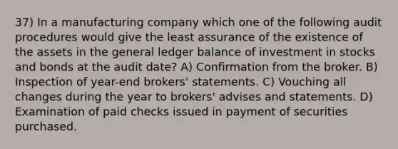 37) In a manufacturing company which one of the following audit procedures would give the least assurance of the existence of the assets in the general ledger balance of investment in stocks and bonds at the audit date? A) Confirmation from the broker. B) Inspection of year-end brokers' statements. C) Vouching all changes during the year to brokers' advises and statements. D) Examination of paid checks issued in payment of securities purchased.