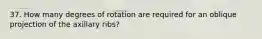 37. How many degrees of rotation are required for an oblique projection of the axillary ribs?