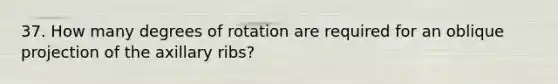 37. How many degrees of rotation are required for an oblique projection of the axillary ribs?