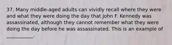 37. Many middle-aged adults can vividly recall where they were and what they were doing the day that John F. Kennedy was assassinated, although they cannot remember what they were doing the day before he was assassinated. This is an example of ___________.