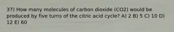 37) How many molecules of carbon dioxide (CO2) would be produced by five turns of the citric acid cycle? A) 2 B) 5 C) 10 D) 12 E) 60