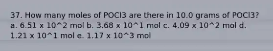 37. How many moles of POCl3 are there in 10.0 grams of POCl3? a. 6.51 x 10^2 mol b. 3.68 x 10^1 mol c. 4.09 x 10^2 mol d. 1.21 x 10^1 mol e. 1.17 x 10^3 mol