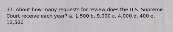 37. About how many requests for review does the U.S. Supreme Court receive each year? a. 1,500 b. 9,000 c. 4,000 d. 400 e. 12,500