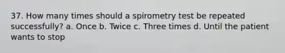 37. How many times should a spirometry test be repeated successfully? a. Once b. Twice c. Three times d. Until the patient wants to stop