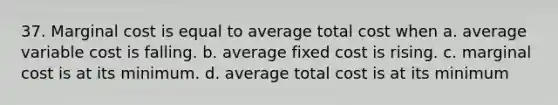 37. Marginal cost is equal to average total cost when a. average variable cost is falling. b. average fixed cost is rising. c. marginal cost is at its minimum. d. average total cost is at its minimum