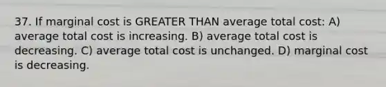 37. If marginal cost is <a href='https://www.questionai.com/knowledge/ktgHnBD4o3-greater-than' class='anchor-knowledge'>greater than</a> average total cost: A) average total cost is increasing. B) average total cost is decreasing. C) average total cost is unchanged. D) marginal cost is decreasing.