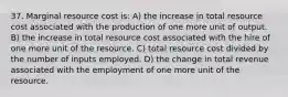 37. Marginal resource cost is: A) the increase in total resource cost associated with the production of one more unit of output. B) the increase in total resource cost associated with the hire of one more unit of the resource. C) total resource cost divided by the number of inputs employed. D) the change in total revenue associated with the employment of one more unit of the resource.