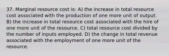 37. Marginal resource cost is: A) the increase in total resource cost associated with the production of one more unit of output. B) the increase in total resource cost associated with the hire of one more unit of the resource. C) total resource cost divided by the number of inputs employed. D) the change in total revenue associated with the employment of one more unit of the resource.