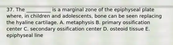 37. The __________ is a marginal zone of the epiphyseal plate where, in children and adolescents, bone can be seen replacing the hyaline cartilage. A. metaphysis B. primary ossification center C. secondary ossification center D. osteoid tissue E. epiphyseal line