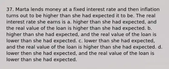 37. Marta lends money at a fixed interest rate and then inflation turns out to be higher than she had expected it to be. The real interest rate she earns is a. higher than she had expected, and the real value of the loan is higher than she had expected. b. higher than she had expected, and the real value of the loan is lower than she had expected. c. lower than she had expected, and the real value of the loan is higher than she had expected. d. lower then she had expected, and the real value of the loan is lower than she had expected.