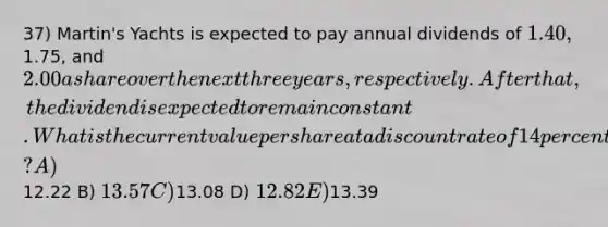 37) Martin's Yachts is expected to pay annual dividends of 1.40,1.75, and 2.00 a share over the next three years, respectively. After that, the dividend is expected to remain constant. What is the current value per share at a discount rate of 14 percent? A)12.22 B) 13.57 C)13.08 D) 12.82 E)13.39