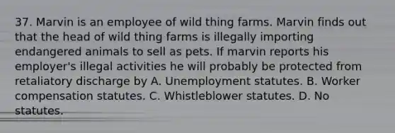 37. Marvin is an employee of wild thing farms. Marvin finds out that the head of wild thing farms is illegally importing endangered animals to sell as pets. If marvin reports his employer's illegal activities he will probably be protected from retaliatory discharge by A. Unemployment statutes. B. Worker compensation statutes. C. Whistleblower statutes. D. No statutes.