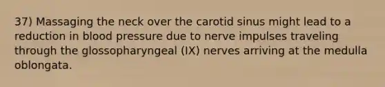 37) Massaging the neck over the carotid sinus might lead to a reduction in blood pressure due to nerve impulses traveling through the glossopharyngeal (IX) nerves arriving at the medulla oblongata.