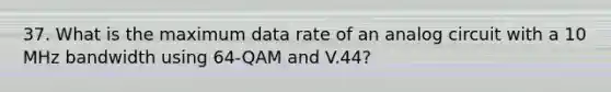 37. What is the maximum data rate of an analog circuit with a 10 MHz bandwidth using 64-QAM and V.44?