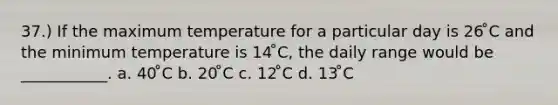 37.) If the maximum temperature for a particular day is 26 ̊C and the minimum temperature is 14 ̊C, the daily range would be ___________. a. 40 ̊C b. 20 ̊C c. 12 ̊C d. 13 ̊C