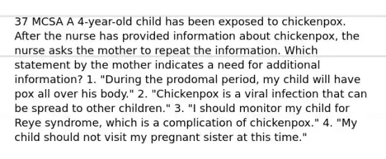 37 MCSA A 4-year-old child has been exposed to chickenpox. After the nurse has provided information about chickenpox, the nurse asks the mother to repeat the information. Which statement by the mother indicates a need for additional information? 1. "During the prodomal period, my child will have pox all over his body." 2. "Chickenpox is a viral infection that can be spread to other children." 3. "I should monitor my child for Reye syndrome, which is a complication of chickenpox." 4. "My child should not visit my pregnant sister at this time."