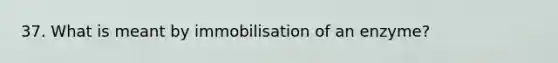 37. What is meant by immobilisation of an enzyme?