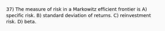 37) The measure of risk in a Markowitz efficient frontier is A) specific risk. B) standard deviation of returns. C) reinvestment risk. D) beta.