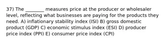 37) The ________ measures price at the producer or wholesaler level, reflecting what businesses are paying for the products they need. A) inflationary stability index (ISI) B) gross domestic product (GDP) C) economic stimulus index (ESI) D) producer price index (PPI) E) consumer price index (CPI)