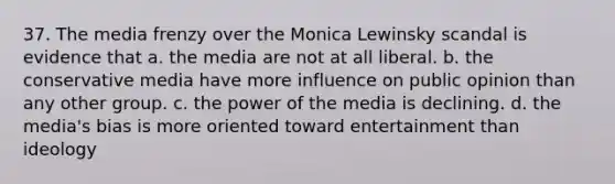 37. The media frenzy over the Monica Lewinsky scandal is evidence that a. the media are not at all liberal. b. the conservative media have more influence on public opinion than any other group. c. the power of the media is declining. d. the media's bias is more oriented toward entertainment than ideology