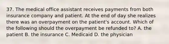 37. The medical office assistant receives payments from both insurance company and patient. At the end of day she realizes there was an overpayment on the patient's account. Which of the following should the overpayment be refunded to? A. the patient B. the insurance C. Medicaid D. the physician