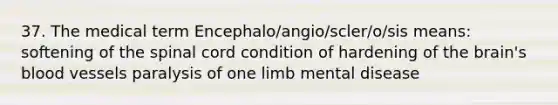 37. The medical term Encephalo/angio/scler/o/sis means: softening of <a href='https://www.questionai.com/knowledge/kkAfzcJHuZ-the-spinal-cord' class='anchor-knowledge'>the spinal cord</a> condition of hardening of <a href='https://www.questionai.com/knowledge/kLMtJeqKp6-the-brain' class='anchor-knowledge'>the brain</a>'s <a href='https://www.questionai.com/knowledge/kZJ3mNKN7P-blood-vessels' class='anchor-knowledge'>blood vessels</a> paralysis of one limb mental disease