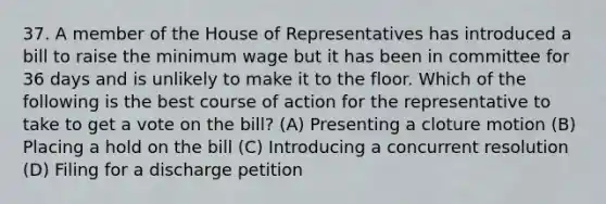 37. A member of the House of Representatives has introduced a bill to raise the minimum wage but it has been in committee for 36 days and is unlikely to make it to the floor. Which of the following is the best course of action for the representative to take to get a vote on the bill? (A) Presenting a cloture motion (B) Placing a hold on the bill (C) Introducing a concurrent resolution (D) Filing for a discharge petition