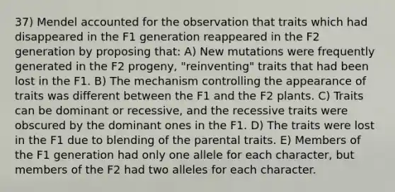 37) Mendel accounted for the observation that traits which had disappeared in the F1 generation reappeared in the F2 generation by proposing that: A) New mutations were frequently generated in the F2 progeny, "reinventing" traits that had been lost in the F1. B) The mechanism controlling the appearance of traits was different between the F1 and the F2 plants. C) Traits can be dominant or recessive, and the recessive traits were obscured by the dominant ones in the F1. D) The traits were lost in the F1 due to blending of the parental traits. E) Members of the F1 generation had only one allele for each character, but members of the F2 had two alleles for each character.