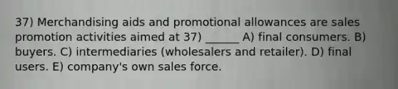 37) Merchandising aids and promotional allowances are sales promotion activities aimed at 37) ______ A) final consumers. B) buyers. C) intermediaries (wholesalers and retailer). D) final users. E) company's own sales force.