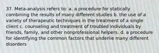 37. Meta-analysis refers to: a. a procedure for statically combining the results of many different studies b. the use of a variety of therapeutic techniques in the treatment of a single client c. counseling and treatment of troubled individuals by friends, family, and other nonprofessional helpers. d. a procedure for identifying the <a href='https://www.questionai.com/knowledge/kunQ1YTlss-common-factor' class='anchor-knowledge'>common factor</a>s that underlie many different disorders