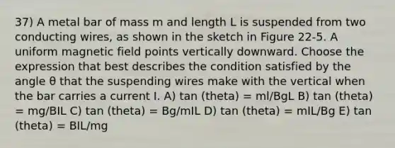 37) A metal bar of mass m and length L is suspended from two conducting wires, as shown in the sketch in Figure 22-5. A uniform magnetic field points vertically downward. Choose the expression that best describes the condition satisfied by the angle θ that the suspending wires make with the vertical when the bar carries a current I. A) tan (theta) = ml/BgL B) tan (theta) = mg/BIL C) tan (theta) = Bg/mIL D) tan (theta) = mIL/Bg E) tan (theta) = BIL/mg