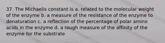 37. The Michaelis constant is a. related to the molecular weight of the enzyme b. a measure of the resistance of the enzyme to denaturation c. a reflection of the percentage of polar amino acids in the enzyme d. a rough measure of the affinity of the enzyme for the substrate