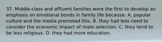 37. Middle-class and affluent families were the first to develop an emphasis on emotional bonds in family life because: A. popular culture and the media promoted this. B. they had less need to consider the economic impact of mate selection. C. they tend to be less religious. D. they had more education.