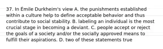 37. In Émile Durkheim's view A. the punishments established within a culture help to define acceptable behavior and thus contribute to social stability. B. labeling an individual is the most crucial stage in becoming a deviant. C. people accept or reject the goals of a society and/or the socially approved means to fulfill their aspirations. D. two of these statements true