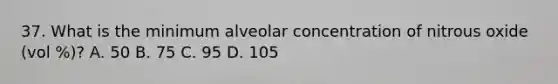 37. What is the minimum alveolar concentration of nitrous oxide (vol %)? A. 50 B. 75 C. 95 D. 105